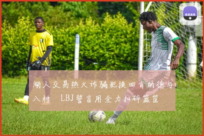 湖人交易热火诈骗犯换回肯纳德与八村塁LBJ誓言用全力扣碎篮筐
